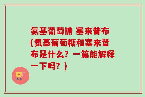 氨基葡萄糖 塞来昔布(氨基葡萄糖和塞来昔布是什么？一篇能解释一下吗？)