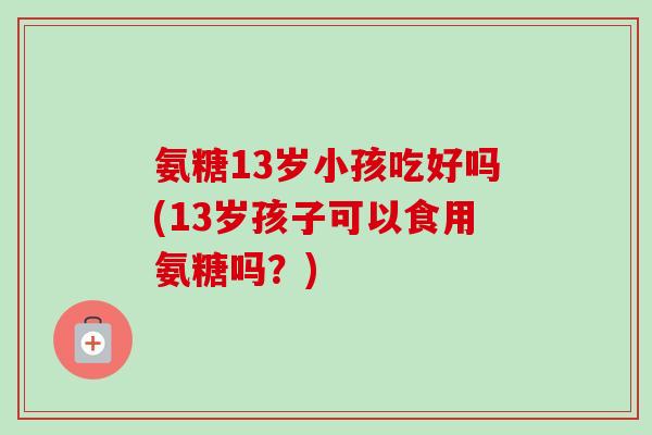 氨糖13岁小孩吃好吗(13岁孩子可以食用氨糖吗？)