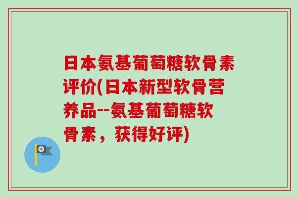 日本氨基葡萄糖软骨素评价(日本新型软骨营养品--氨基葡萄糖软骨素，获得好评)