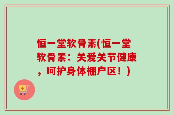 恒一堂软骨素(恒一堂软骨素：关爱关节健康，呵护身体棚户区！)