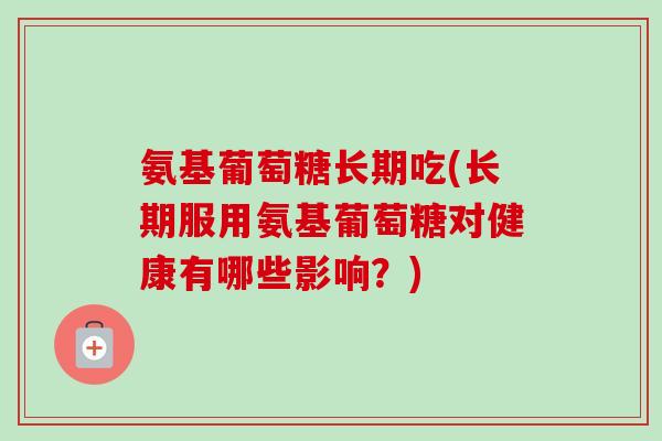 氨基葡萄糖长期吃(长期服用氨基葡萄糖对健康有哪些影响？)
