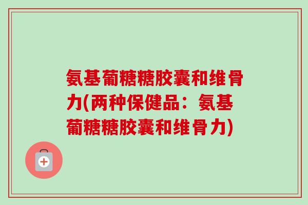 氨基葡糖糖胶囊和维骨力(两种保健品：氨基葡糖糖胶囊和维骨力)