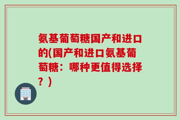 氨基葡萄糖国产和进口的(国产和进口氨基葡萄糖：哪种更值得选择？)