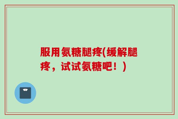 服用氨糖腿疼(缓解腿疼，试试氨糖吧！)