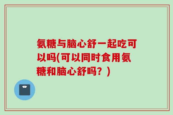 氨糖与脑心舒一起吃可以吗(可以同时食用氨糖和脑心舒吗？)