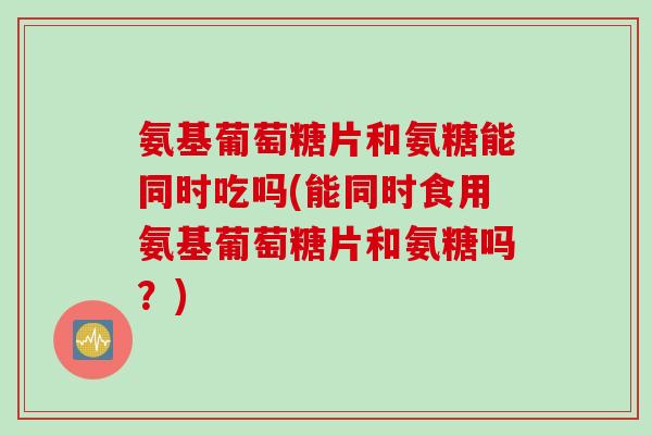 氨基葡萄糖片和氨糖能同时吃吗(能同时食用氨基葡萄糖片和氨糖吗？)