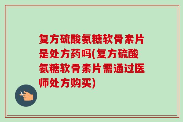 复方硫酸氨糖软骨素片是处方药吗(复方硫酸氨糖软骨素片需通过医师处方购买)