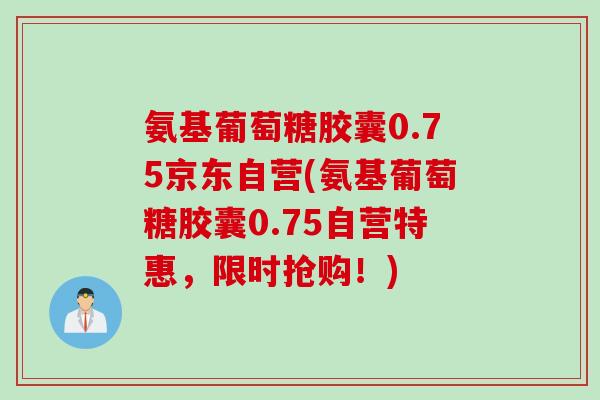 氨基葡萄糖胶囊0.75京东自营(氨基葡萄糖胶囊0.75自营特惠，限时抢购！)