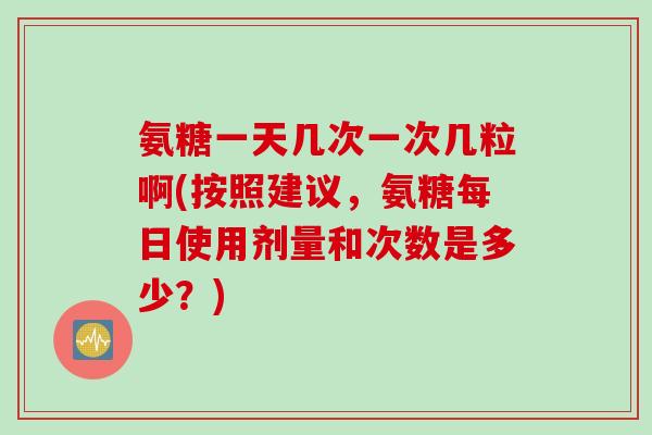 氨糖一天几次一次几粒啊(按照建议，氨糖每日使用剂量和次数是多少？)