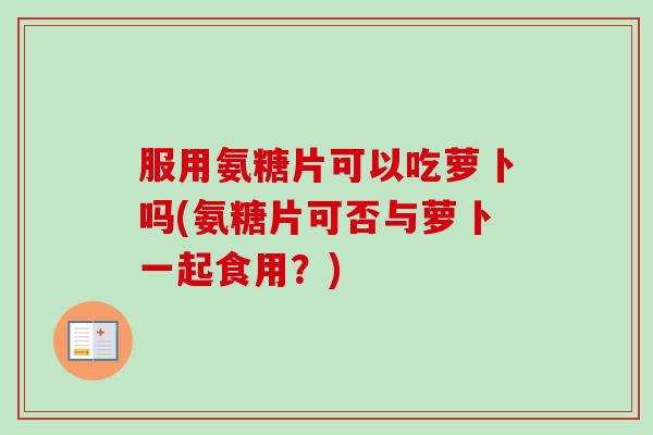 服用氨糖片可以吃萝卜吗(氨糖片可否与萝卜一起食用？)