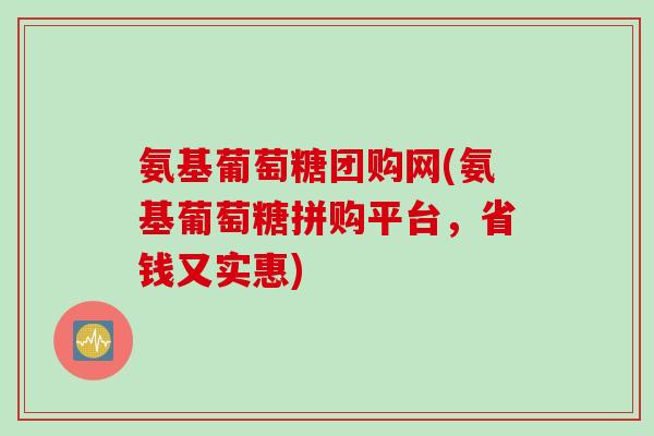 氨基葡萄糖团购网(氨基葡萄糖拼购平台，省钱又实惠)
