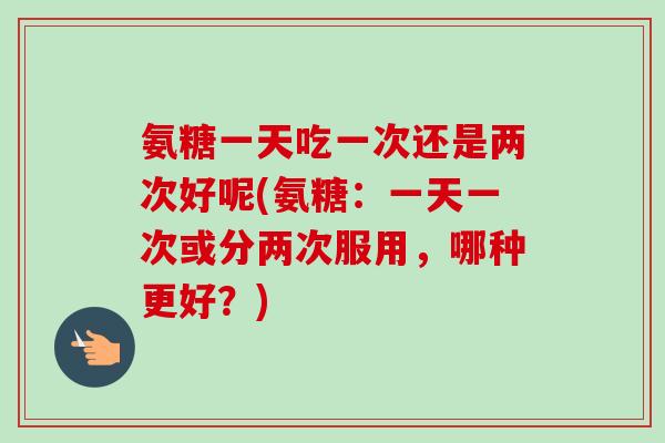 氨糖一天吃一次还是两次好呢(氨糖：一天一次或分两次服用，哪种更好？)