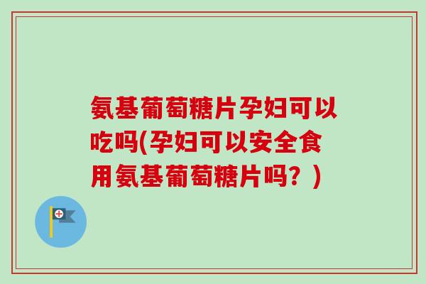 氨基葡萄糖片孕妇可以吃吗(孕妇可以安全食用氨基葡萄糖片吗？)