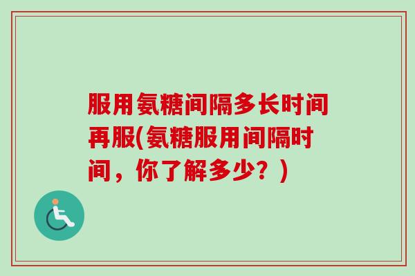 服用氨糖间隔多长时间再服(氨糖服用间隔时间，你了解多少？)