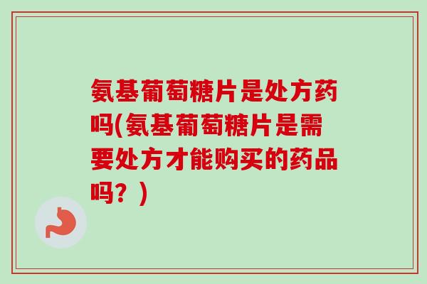 氨基葡萄糖片是处方药吗(氨基葡萄糖片是需要处方才能购买的药品吗？)