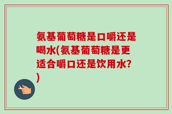 氨基葡萄糖是口嚼还是喝水(氨基葡萄糖是更适合嚼口还是饮用水？)