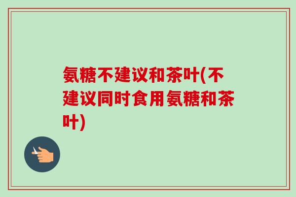 氨糖不建议和茶叶(不建议同时食用氨糖和茶叶)