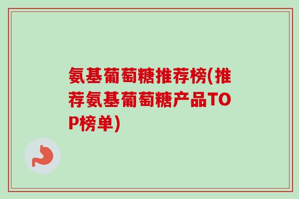 氨基葡萄糖推荐榜(推荐氨基葡萄糖产品TOP榜单)