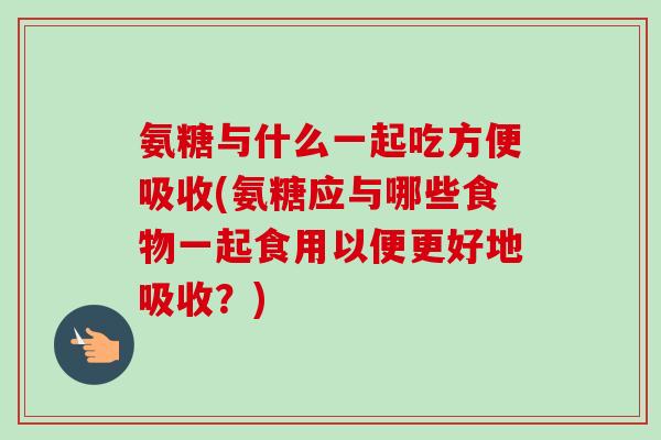 氨糖与什么一起吃方便吸收(氨糖应与哪些食物一起食用以便更好地吸收？)