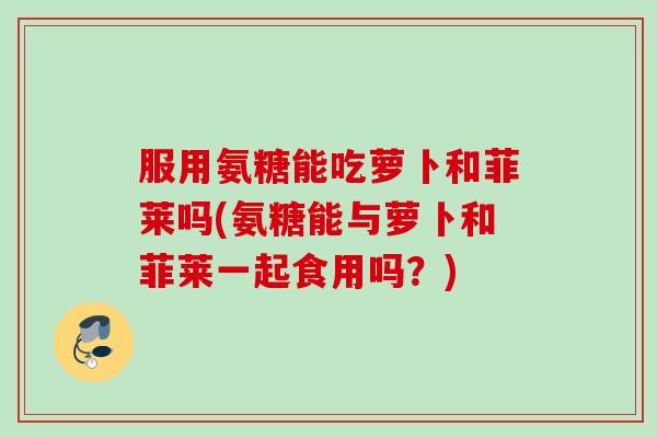 服用氨糖能吃萝卜和菲莱吗(氨糖能与萝卜和菲莱一起食用吗？)