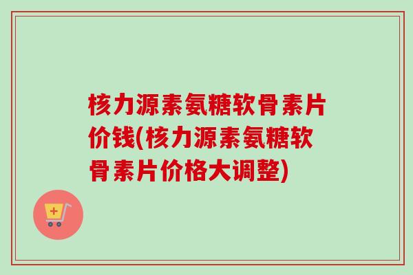 核力源素氨糖软骨素片价钱(核力源素氨糖软骨素片价格大调整)