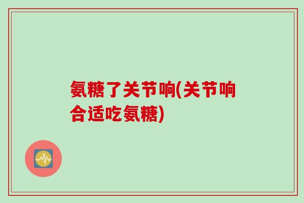 氨糖了关节响(关节响合适吃氨糖)