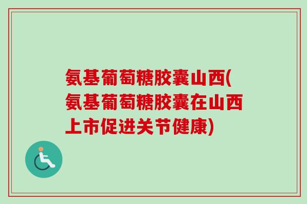 氨基葡萄糖胶囊山西(氨基葡萄糖胶囊在山西上市促进关节健康)