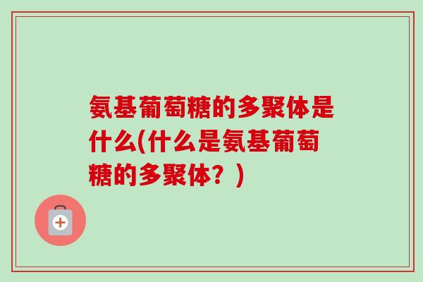 氨基葡萄糖的多聚体是什么(什么是氨基葡萄糖的多聚体？)