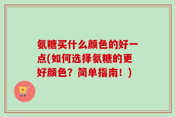 氨糖买什么颜色的好一点(如何选择氨糖的更好颜色？简单指南！)