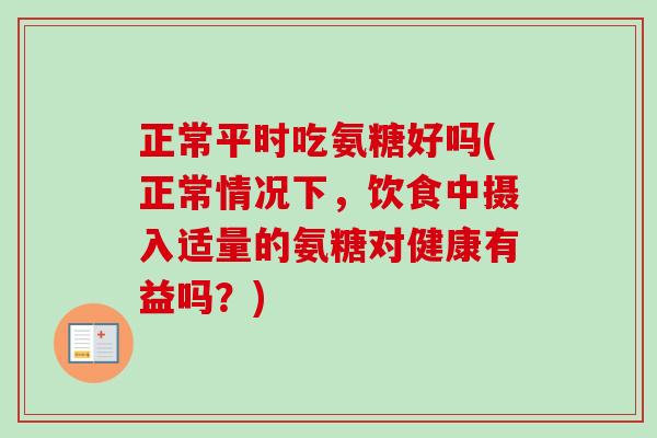 正常平时吃氨糖好吗(正常情况下，饮食中摄入适量的氨糖对健康有益吗？)