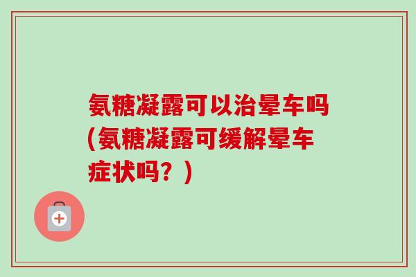 氨糖凝露可以治晕车吗(氨糖凝露可缓解晕车症状吗？)