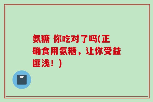 氨糖 你吃对了吗(正确食用氨糖，让你受益匪浅！)