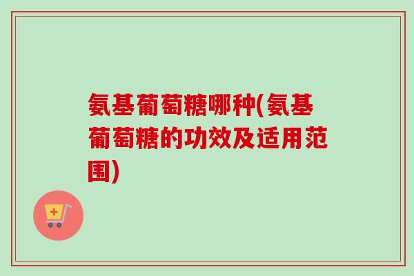 氨基葡萄糖哪种(氨基葡萄糖的功效及适用范围)