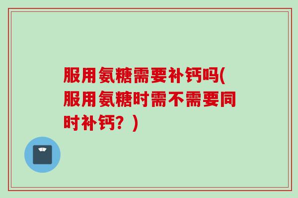 服用氨糖需要补钙吗(服用氨糖时需不需要同时补钙？)