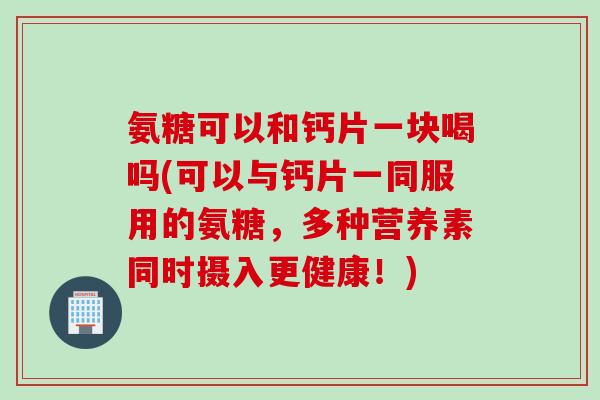 氨糖可以和钙片一块喝吗(可以与钙片一同服用的氨糖，多种营养素同时摄入更健康！)