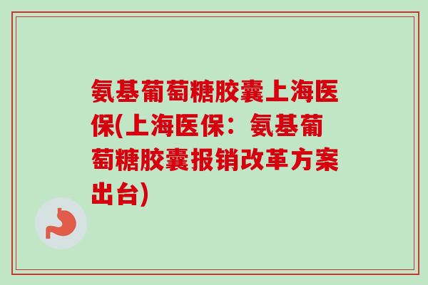 氨基葡萄糖胶囊上海医保(上海医保：氨基葡萄糖胶囊报销改革方案出台)