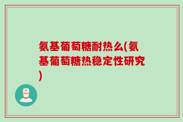 氨基葡萄糖耐热么(氨基葡萄糖热稳定性研究)