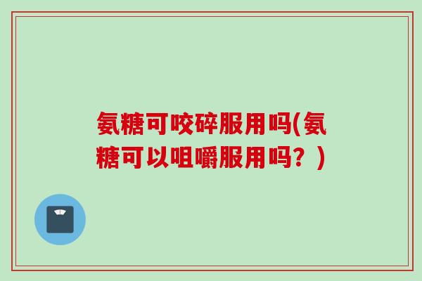 氨糖可咬碎服用吗(氨糖可以咀嚼服用吗？)