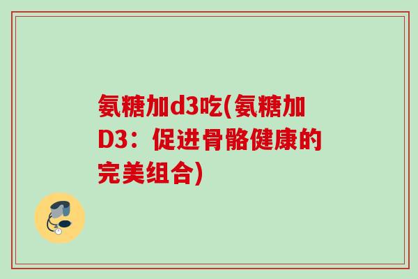 氨糖加d3吃(氨糖加D3：促进骨骼健康的完美组合)