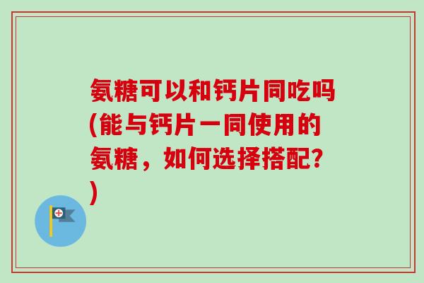 氨糖可以和钙片同吃吗(能与钙片一同使用的氨糖，如何选择搭配？)