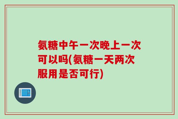 氨糖中午一次晚上一次可以吗(氨糖一天两次服用是否可行)