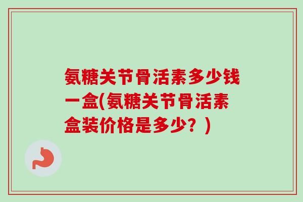 氨糖关节骨活素多少钱一盒(氨糖关节骨活素盒装价格是多少？)