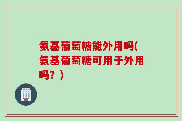 氨基葡萄糖能外用吗(氨基葡萄糖可用于外用吗？)