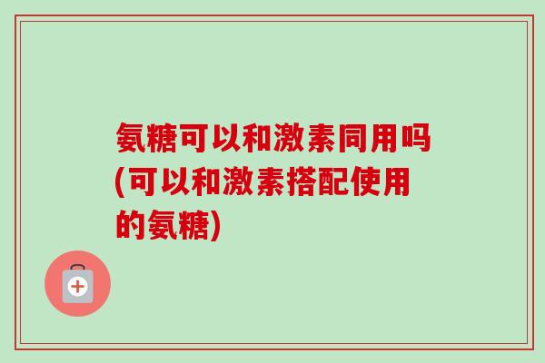 氨糖可以和激素同用吗(可以和激素搭配使用的氨糖)
