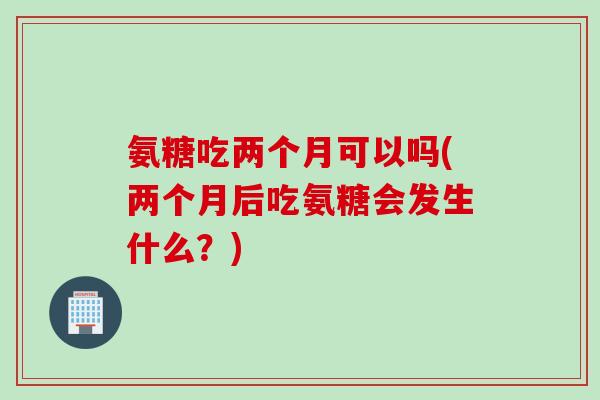 氨糖吃两个月可以吗(两个月后吃氨糖会发生什么？)