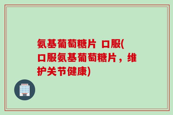 氨基葡萄糖片 口服(口服氨基葡萄糖片，维护关节健康)