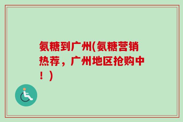 氨糖到广州(氨糖营销热荐，广州地区抢购中！)