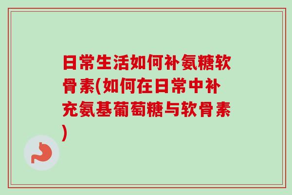 日常生活如何补氨糖软骨素(如何在日常中补充氨基葡萄糖与软骨素)