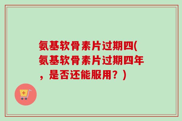 氨基软骨素片过期四(氨基软骨素片过期四年，是否还能服用？)
