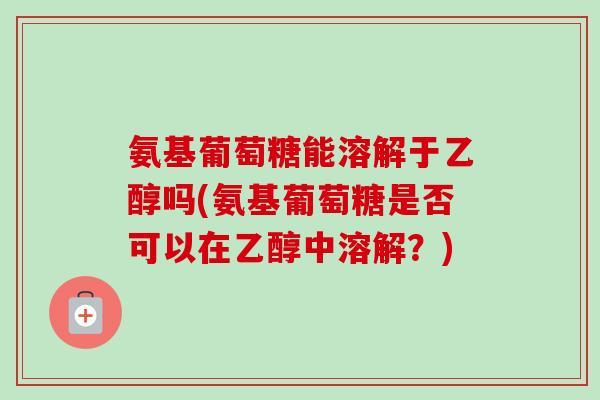 氨基葡萄糖能溶解于乙醇吗(氨基葡萄糖是否可以在乙醇中溶解？)